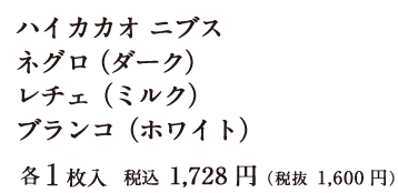 ハイカカオ ニブス ネグロ（ダーク） レチェ（ミルク） ブランコ（ホワイト）各1枚入 税込 1,728円（税抜 1,600円）