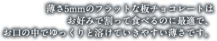 薄さ5㎜のフラットな板チョコレートはお好みで割って食べるのに最適で、お口の中でゆっくりと溶けていきやすい薄さです。