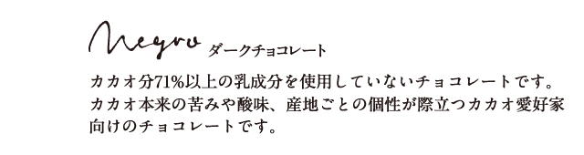 ダークチョコレート カカオ分71%以上の乳成分を使用していないチョコレートです。カカオ本来の苦味や酸味、産地ごとの個性が際立つカカオ愛好家向けのチョコレートです。