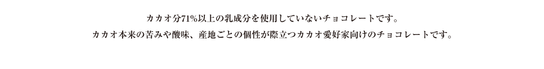 カカオ分71%以上の乳成分を使用していないチョコレートです。カカオ本来の苦味や酸味、産地ごとの個性が際立つカカオ愛好家向けのチョコレートです。