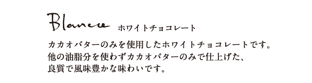 ホワイトチョコレート カカオパウダーのみを使用したホワイトチョコレートです。他の油脂分を使わずカカオパウダーのみで仕上げた、良質で風味豊かな味わいです。