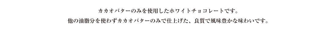 カカオパウダーのみを使用したホワイトチョコレートです。他の油脂分を使わずカカオパウダーのみで仕上げた、良質で風味豊かな味わいです。