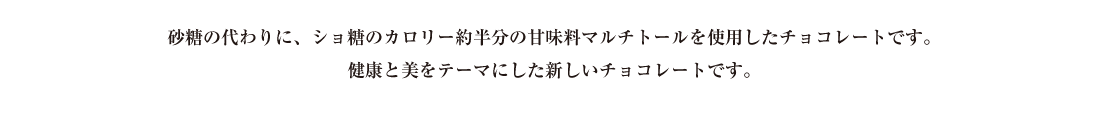 砂糖の代わりに、ショ糖のカロリー約半分の甘味料マルチトールを使用したチョコレートです。健康と美をテーマにした新しいチョコレートです。
