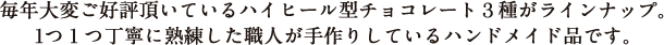 毎年大変ご好評頂いているハイヒール型チョコレート３種がラインナップ。1つ１つ丁寧に熟練した職人が手作りしているハンドメイド品です。